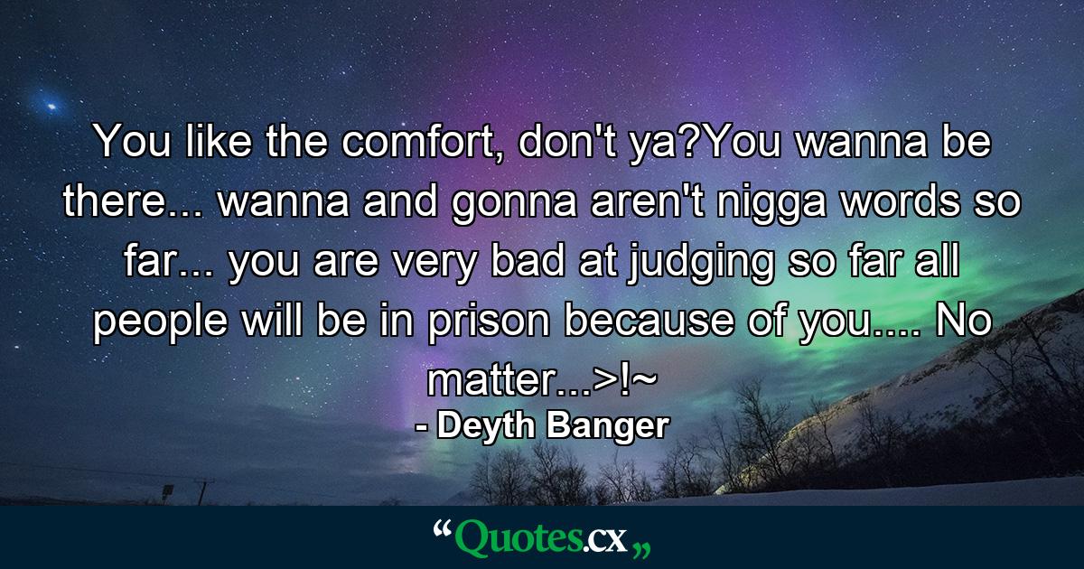 You like the comfort, don't ya?You wanna be there... wanna and gonna aren't nigga words so far... you are very bad at judging so far all people will be in prison because of you.... No matter...>!~ - Quote by Deyth Banger