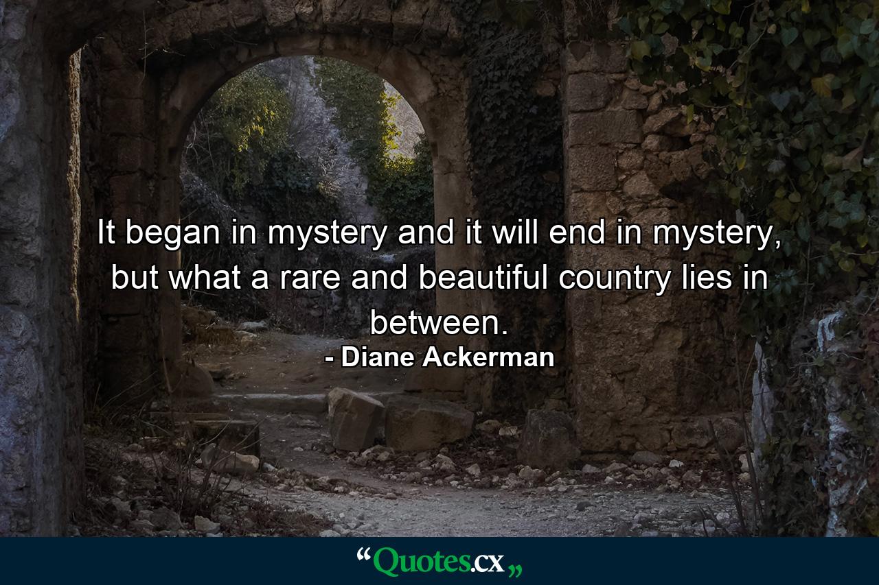 It began in mystery and it will end in mystery, but what a rare and beautiful country lies in between. - Quote by Diane Ackerman