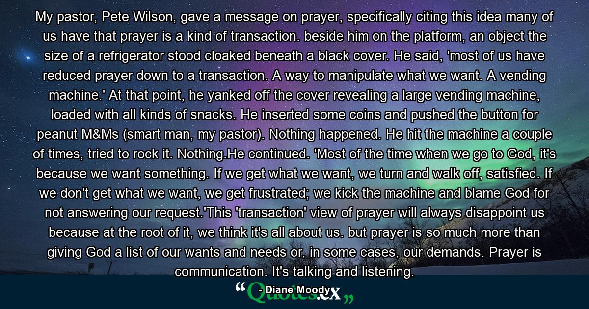 My pastor, Pete Wilson, gave a message on prayer, specifically citing this idea many of us have that prayer is a kind of transaction. beside him on the platform, an object the size of a refrigerator stood cloaked beneath a black cover. He said, 'most of us have reduced prayer down to a transaction. A way to manipulate what we want. A vending machine.' At that point, he yanked off the cover revealing a large vending machine, loaded with all kinds of snacks. He inserted some coins and pushed the button for peanut M&Ms (smart man, my pastor). Nothing happened. He hit the machine a couple of times, tried to rock it. Nothing.He continued. 'Most of the time when we go to God, it's because we want something. If we get what we want, we turn and walk off, satisfied. If we don't get what we want, we get frustrated; we kick the machine and blame God for not answering our request.'This 'transaction' view of prayer will always disappoint us because at the root of it, we think it's all about us. but prayer is so much more than giving God a list of our wants and needs or, in some cases, our demands. Prayer is communication. It's talking and listening. - Quote by Diane Moody