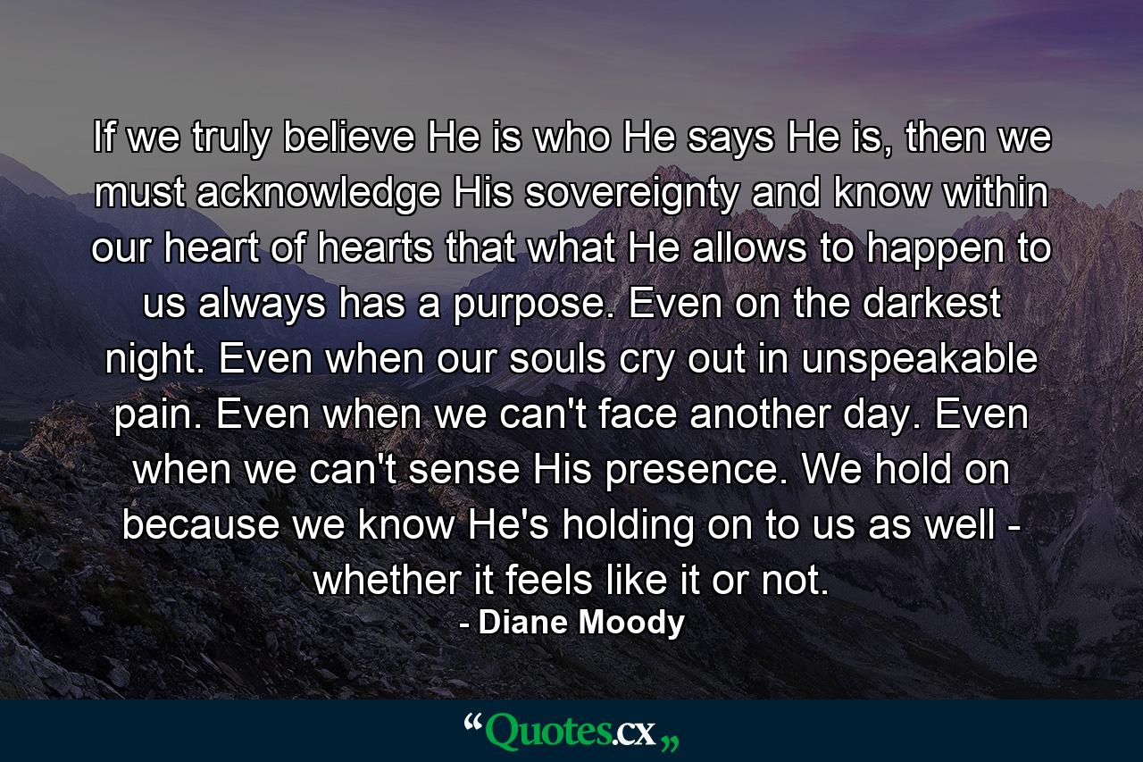 If we truly believe He is who He says He is, then we must acknowledge His sovereignty and know within our heart of hearts that what He allows to happen to us always has a purpose. Even on the darkest night. Even when our souls cry out in unspeakable pain. Even when we can't face another day. Even when we can't sense His presence. We hold on because we know He's holding on to us as well - whether it feels like it or not. - Quote by Diane Moody