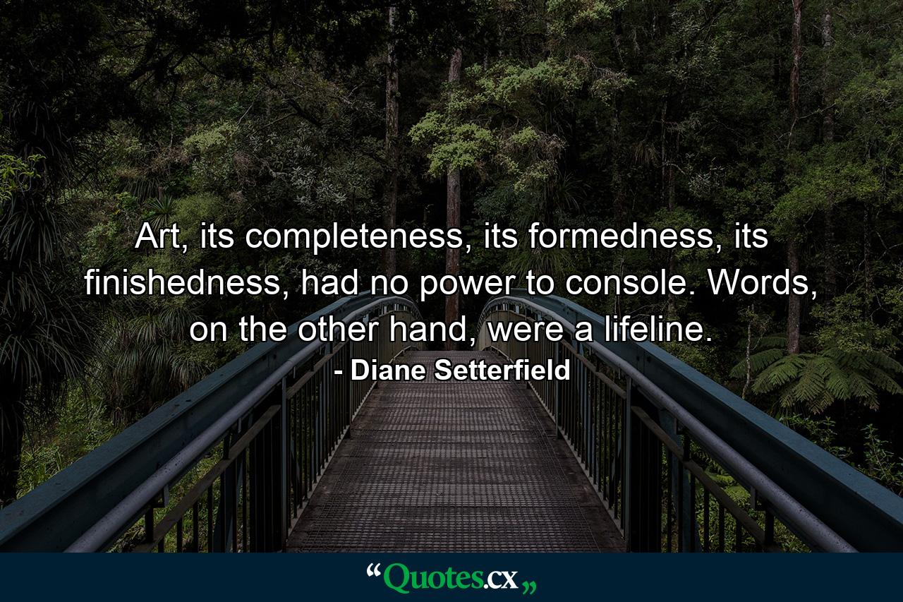 Art, its completeness, its formedness, its finishedness, had no power to console. Words, on the other hand, were a lifeline. - Quote by Diane Setterfield