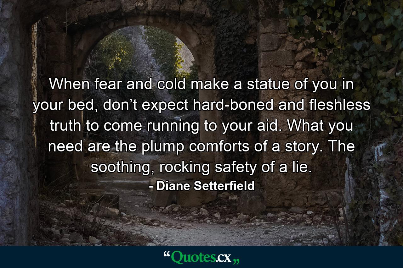 When fear and cold make a statue of you in your bed, don’t expect hard-boned and fleshless truth to come running to your aid. What you need are the plump comforts of a story. The soothing, rocking safety of a lie. - Quote by Diane Setterfield