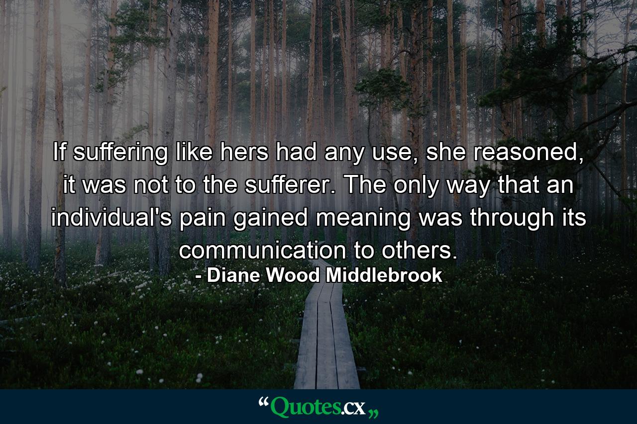 If suffering like hers had any use, she reasoned, it was not to the sufferer. The only way that an individual's pain gained meaning was through its communication to others. - Quote by Diane Wood Middlebrook