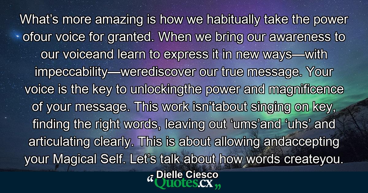 What’s more amazing is how we habitually take the power ofour voice for granted. When we bring our awareness to our voiceand learn to express it in new ways—with impeccability—werediscover our true message. Your voice is the key to unlockingthe power and magnificence of your message. This work isn’tabout singing on key, finding the right words, leaving out ‘ums’and ‘uhs’ and articulating clearly. This is about allowing andaccepting your Magical Self. Let’s talk about how words createyou. - Quote by Dielle Ciesco