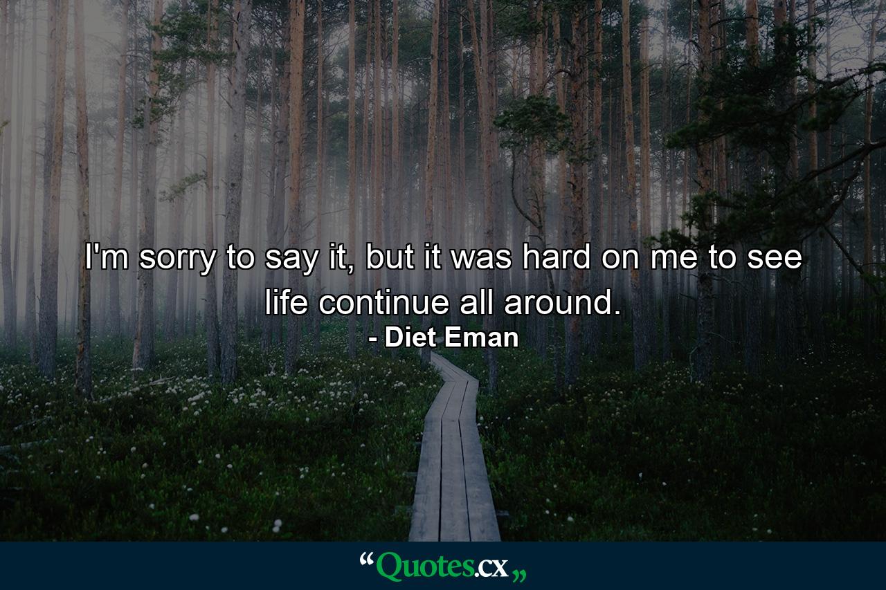 I'm sorry to say it, but it was hard on me to see life continue all around. - Quote by Diet Eman