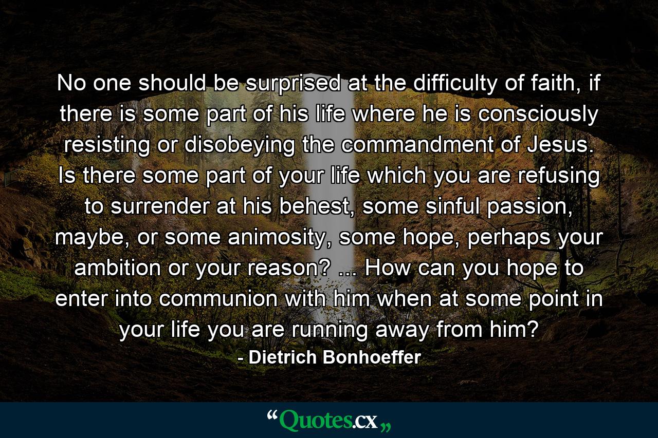 No one should be surprised at the difficulty of faith, if there is some part of his life where he is consciously resisting or disobeying the commandment of Jesus. Is there some part of your life which you are refusing to surrender at his behest, some sinful passion, maybe, or some animosity, some hope, perhaps your ambition or your reason? ... How can you hope to enter into communion with him when at some point in your life you are running away from him? - Quote by Dietrich Bonhoeffer