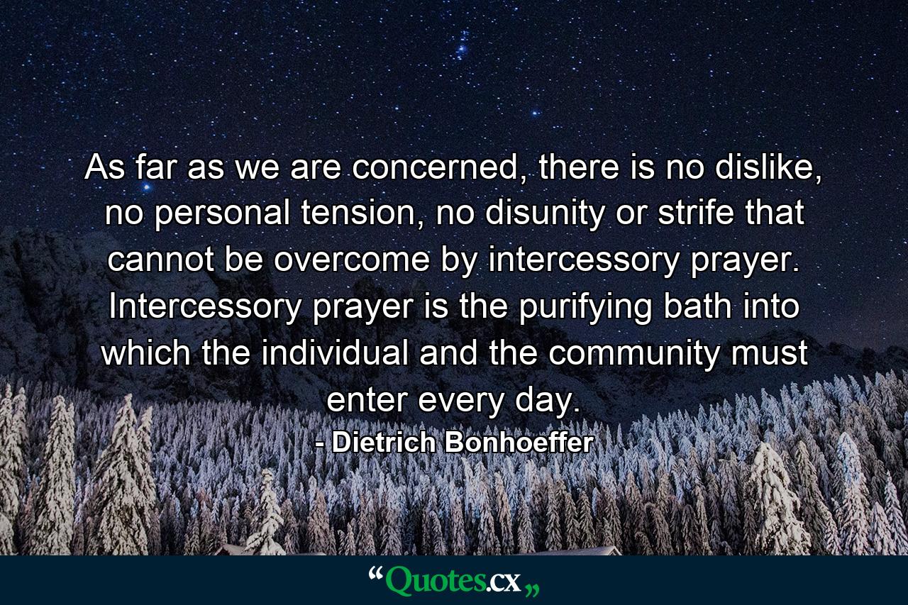 As far as we are concerned, there is no dislike, no personal tension, no disunity or strife that cannot be overcome by intercessory prayer. Intercessory prayer is the purifying bath into which the individual and the community must enter every day. - Quote by Dietrich Bonhoeffer