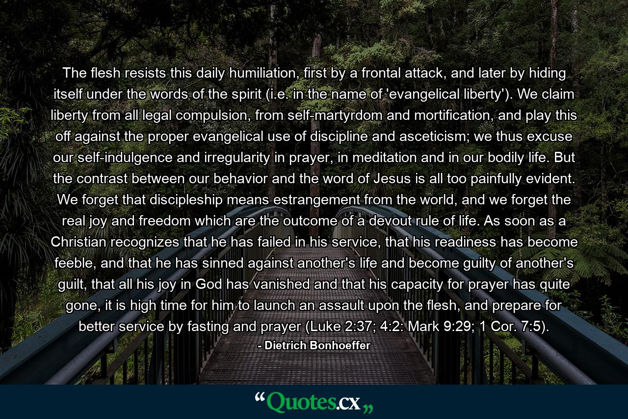 The flesh resists this daily humiliation, first by a frontal attack, and later by hiding itself under the words of the spirit (i.e. in the name of 'evangelical liberty'). We claim liberty from all legal compulsion, from self-martyrdom and mortification, and play this off against the proper evangelical use of discipline and asceticism; we thus excuse our self-indulgence and irregularity in prayer, in meditation and in our bodily life. But the contrast between our behavior and the word of Jesus is all too painfully evident. We forget that discipleship means estrangement from the world, and we forget the real joy and freedom which are the outcome of a devout rule of life. As soon as a Christian recognizes that he has failed in his service, that his readiness has become feeble, and that he has sinned against another's life and become guilty of another's guilt, that all his joy in God has vanished and that his capacity for prayer has quite gone, it is high time for him to launch an assault upon the flesh, and prepare for better service by fasting and prayer (Luke 2:37; 4:2: Mark 9:29; 1 Cor. 7:5). - Quote by Dietrich Bonhoeffer