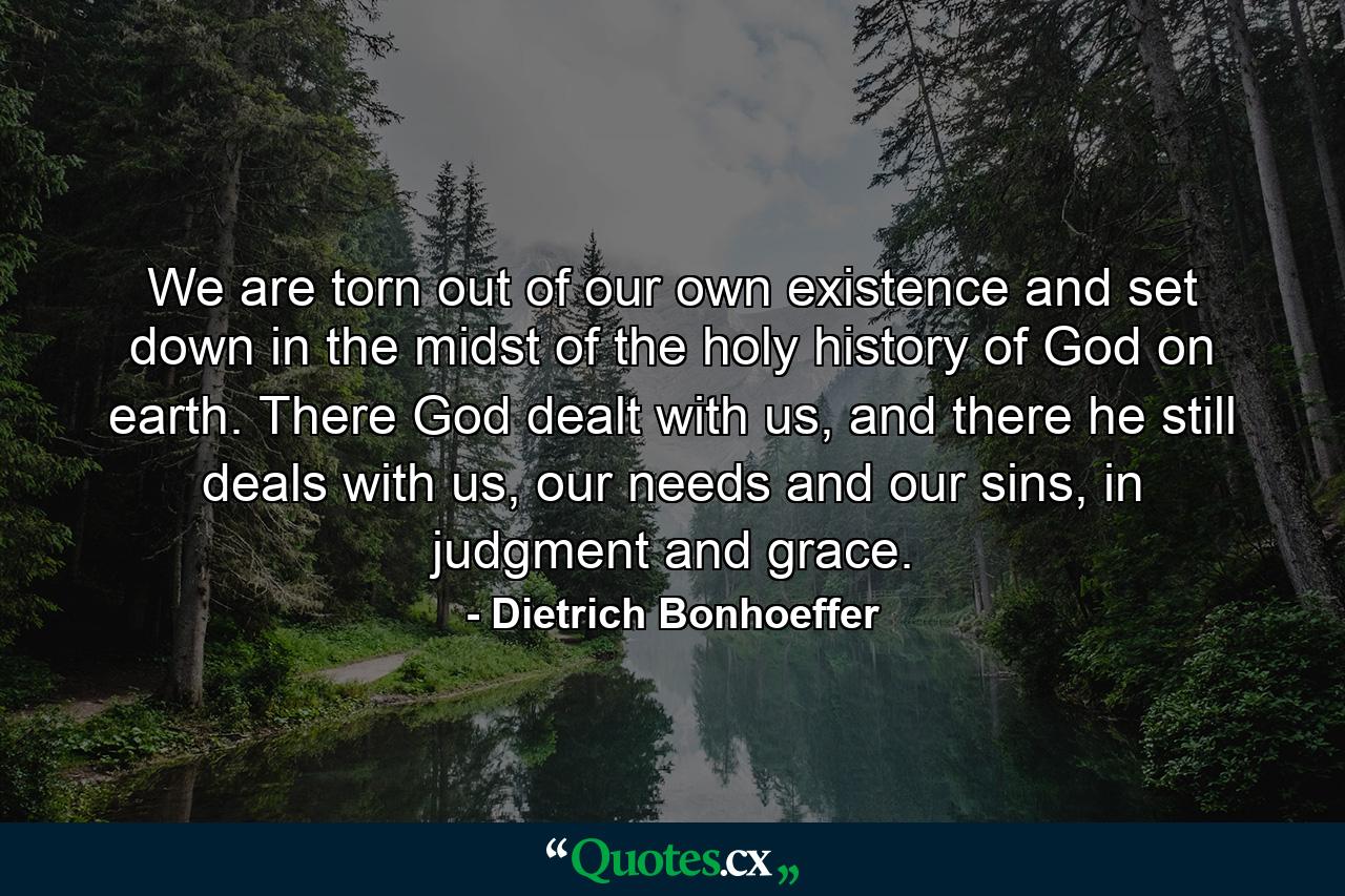 We are torn out of our own existence and set down in the midst of the holy history of God on earth. There God dealt with us, and there he still deals with us, our needs and our sins, in judgment and grace. - Quote by Dietrich Bonhoeffer