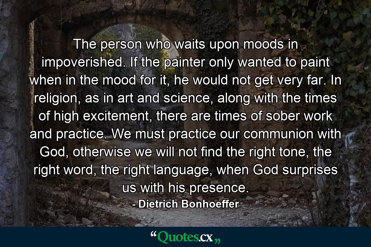 The person who waits upon moods in impoverished. If the painter only wanted to paint when in the mood for it, he would not get very far. In religion, as in art and science, along with the times of high excitement, there are times of sober work and practice. We must practice our communion with God, otherwise we will not find the right tone, the right word, the right language, when God surprises us with his presence. - Quote by Dietrich Bonhoeffer