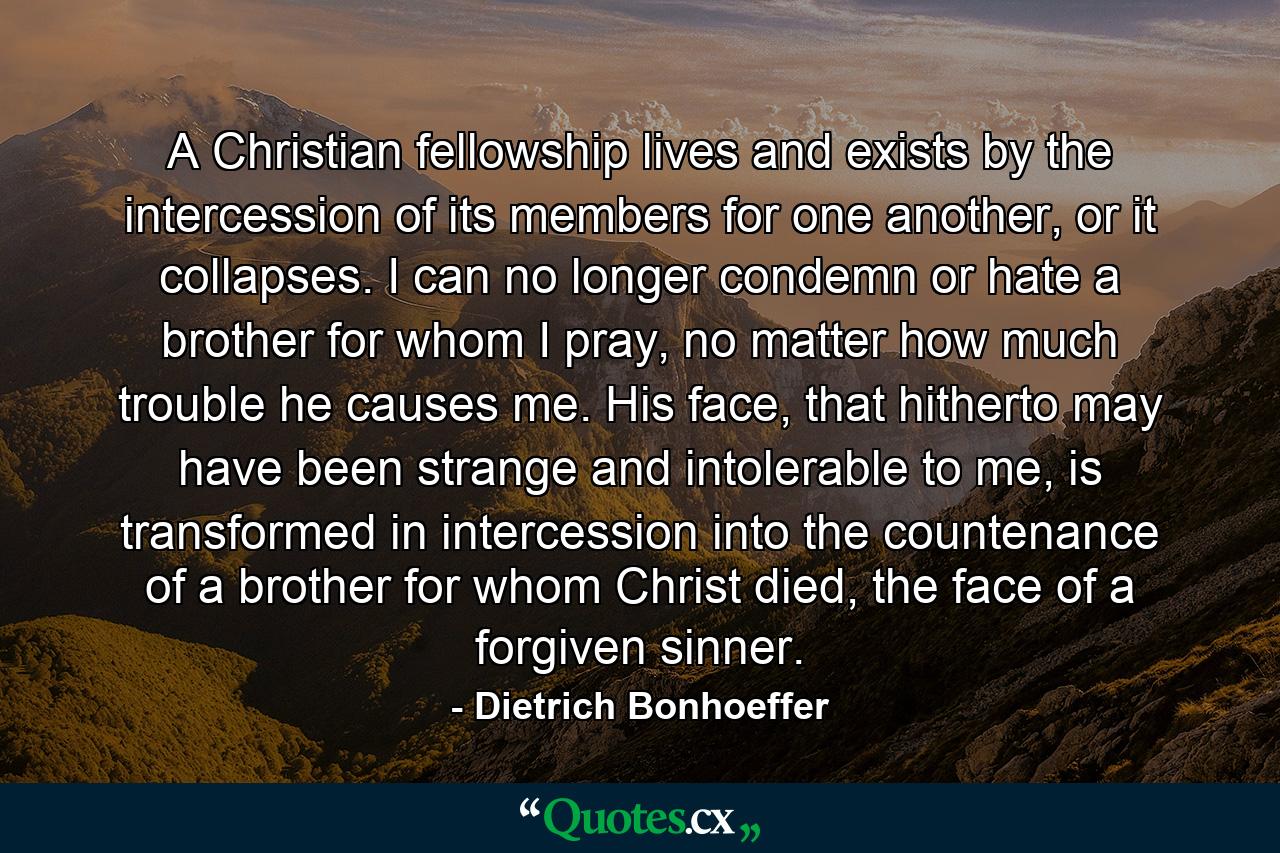 A Christian fellowship lives and exists by the intercession of its members for one another, or it collapses. I can no longer condemn or hate a brother for whom I pray, no matter how much trouble he causes me. His face, that hitherto may have been strange and intolerable to me, is transformed in intercession into the countenance of a brother for whom Christ died, the face of a forgiven sinner. - Quote by Dietrich Bonhoeffer