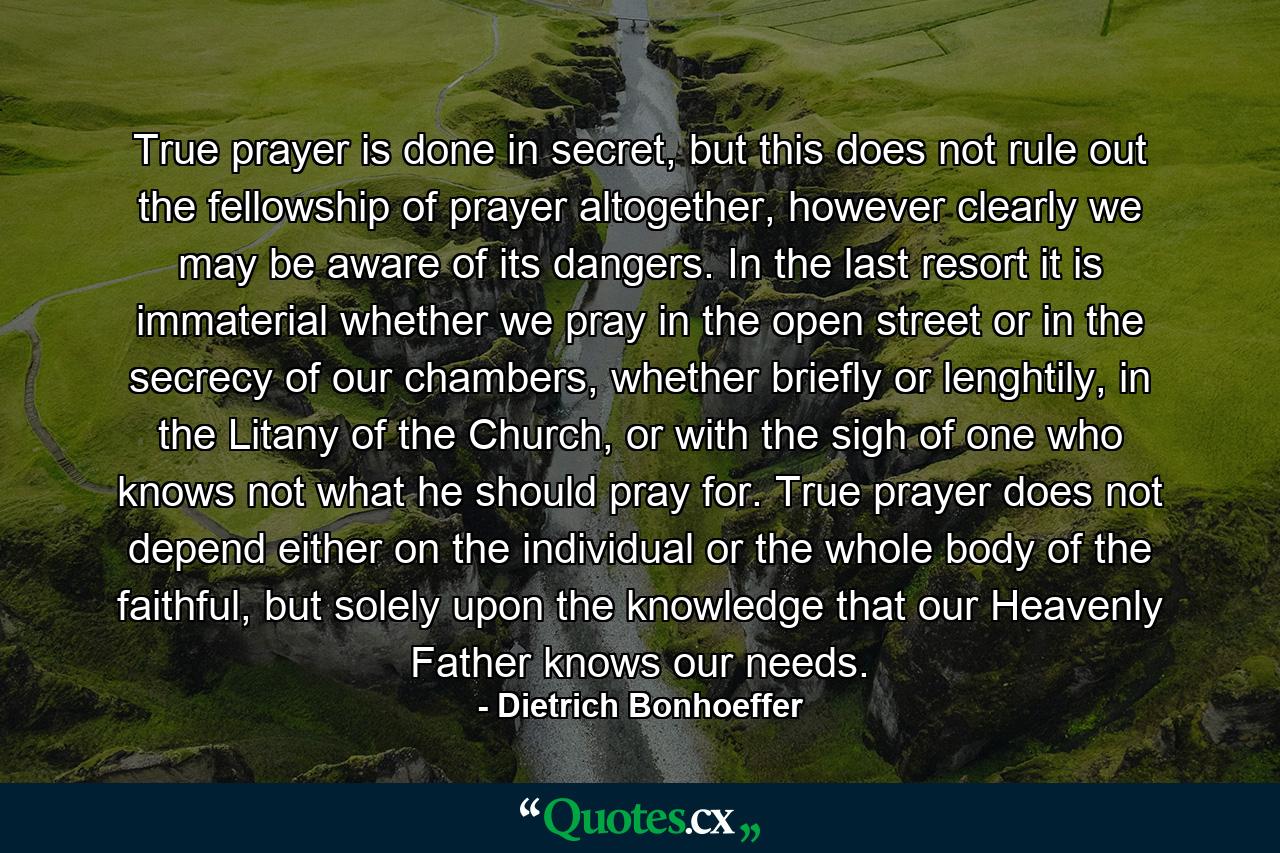 True prayer is done in secret, but this does not rule out the fellowship of prayer altogether, however clearly we may be aware of its dangers. In the last resort it is immaterial whether we pray in the open street or in the secrecy of our chambers, whether briefly or lenghtily, in the Litany of the Church, or with the sigh of one who knows not what he should pray for. True prayer does not depend either on the individual or the whole body of the faithful, but solely upon the knowledge that our Heavenly Father knows our needs. - Quote by Dietrich Bonhoeffer