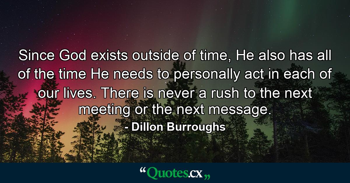 Since God exists outside of time, He also has all of the time He needs to personally act in each of our lives. There is never a rush to the next meeting or the next message. - Quote by Dillon Burroughs