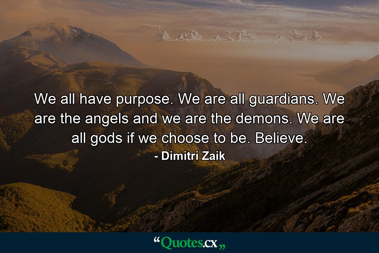 We all have purpose. We are all guardians. We are the angels and we are the demons. We are all gods if we choose to be. Believe. - Quote by Dimitri Zaik