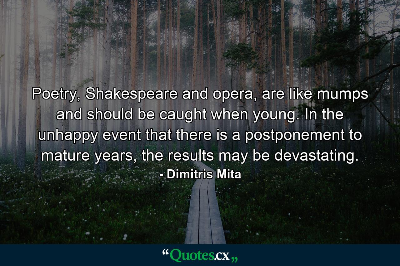 Poetry, Shakespeare and opera, are like mumps and should be caught when young. In the unhappy event that there is a postponement to mature years, the results may be devastating. - Quote by Dimitris Mita