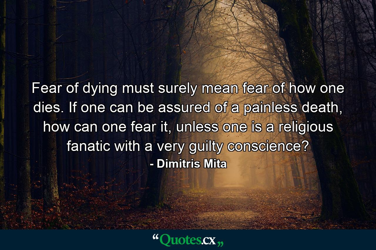 Fear of dying must surely mean fear of how one dies. If one can be assured of a painless death, how can one fear it, unless one is a religious fanatic with a very guilty conscience? - Quote by Dimitris Mita