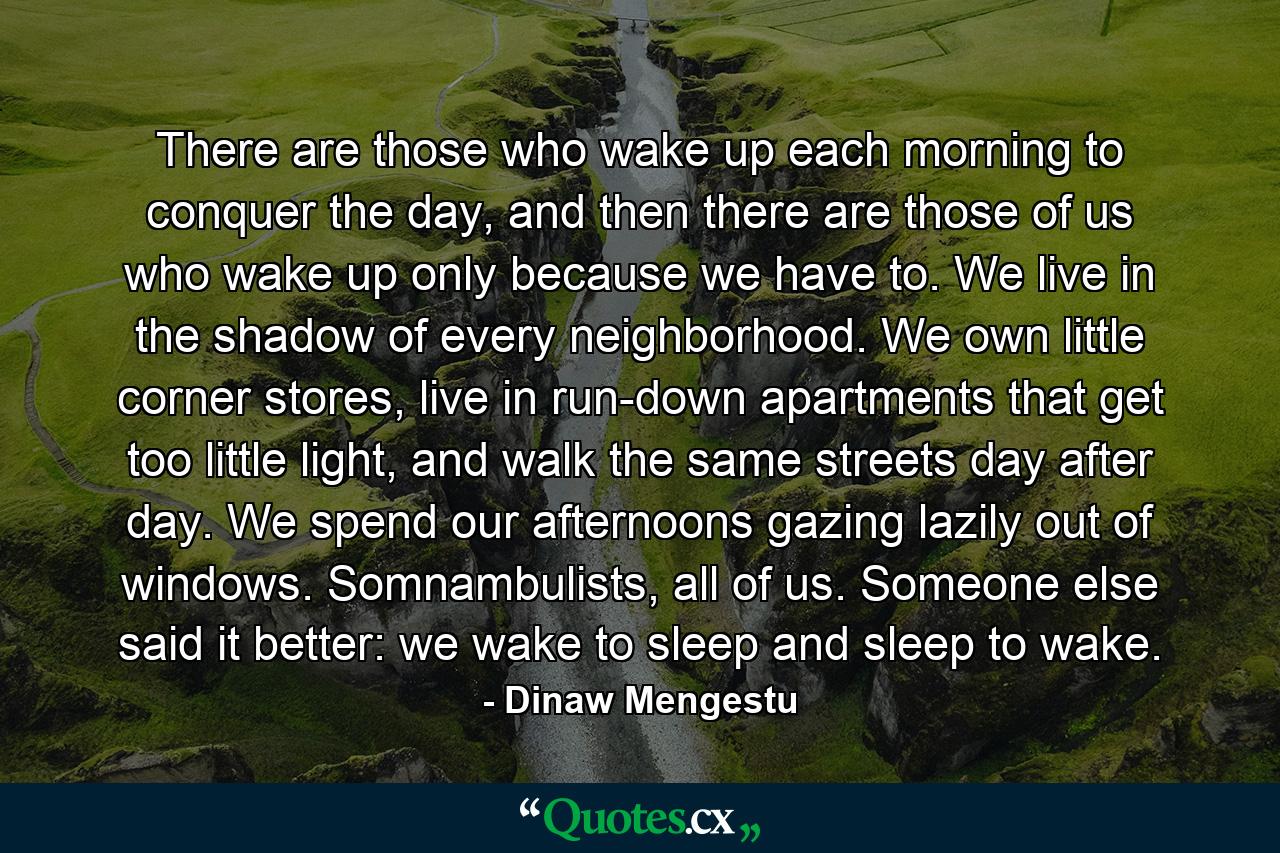 There are those who wake up each morning to conquer the day, and then there are those of us who wake up only because we have to. We live in the shadow of every neighborhood. We own little corner stores, live in run-down apartments that get too little light, and walk the same streets day after day. We spend our afternoons gazing lazily out of windows. Somnambulists, all of us. Someone else said it better: we wake to sleep and sleep to wake. - Quote by Dinaw Mengestu