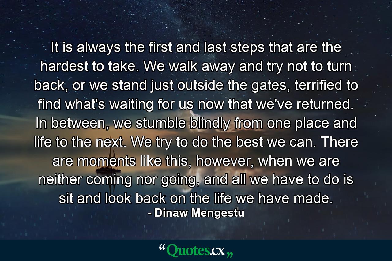 It is always the first and last steps that are the hardest to take. We walk away and try not to turn back, or we stand just outside the gates, terrified to find what's waiting for us now that we've returned. In between, we stumble blindly from one place and life to the next. We try to do the best we can. There are moments like this, however, when we are neither coming nor going, and all we have to do is sit and look back on the life we have made. - Quote by Dinaw Mengestu