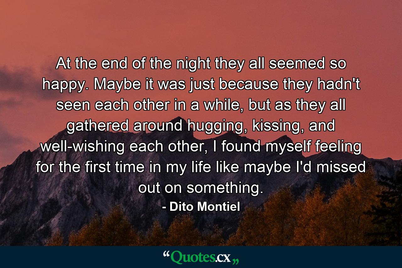 At the end of the night they all seemed so happy. Maybe it was just because they hadn't seen each other in a while, but as they all gathered around hugging, kissing, and well-wishing each other, I found myself feeling for the first time in my life like maybe I'd missed out on something. - Quote by Dito Montiel