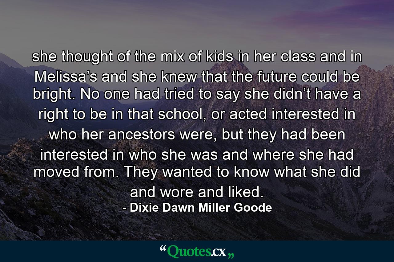 she thought of the mix of kids in her class and in Melissa’s and she knew that the future could be bright. No one had tried to say she didn’t have a right to be in that school, or acted interested in who her ancestors were, but they had been interested in who she was and where she had moved from. They wanted to know what she did and wore and liked. - Quote by Dixie Dawn Miller Goode