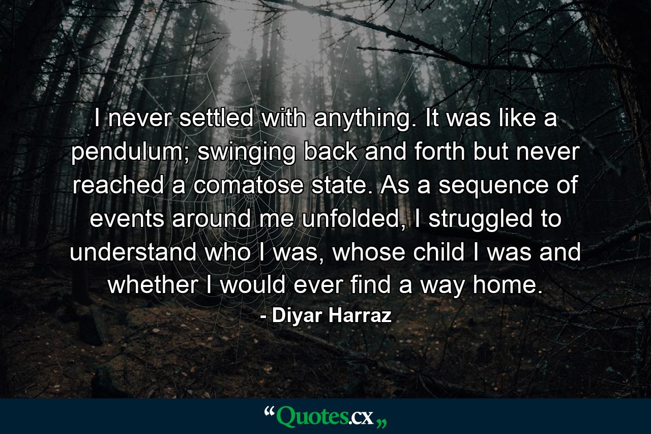 I never settled with anything. It was like a pendulum; swinging back and forth but never reached a comatose state. As a sequence of events around me unfolded, I struggled to understand who I was, whose child I was and whether I would ever find a way home. - Quote by Diyar Harraz