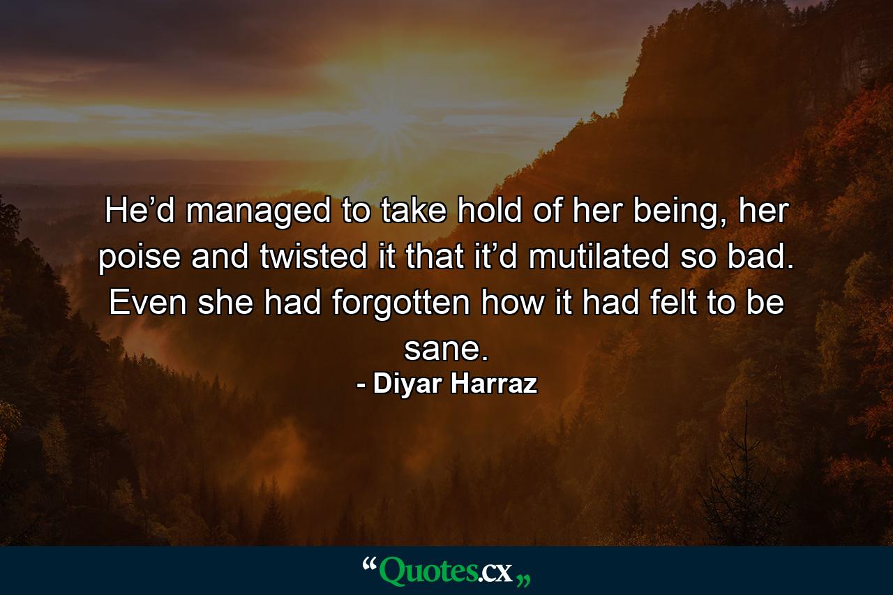 He’d managed to take hold of her being, her poise and twisted it that it’d mutilated so bad. Even she had forgotten how it had felt to be sane. - Quote by Diyar Harraz