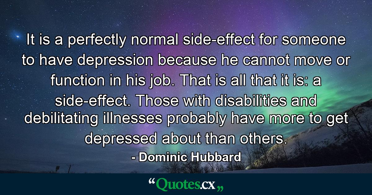 It is a perfectly normal side-effect for someone to have depression because he cannot move or function in his job. That is all that it is: a side-effect. Those with disabilities and debilitating illnesses probably have more to get depressed about than others. - Quote by Dominic Hubbard