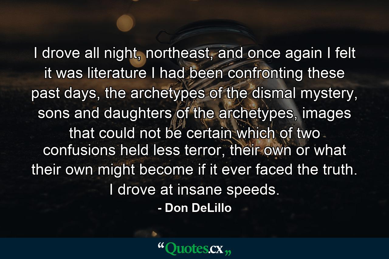 I drove all night, northeast, and once again I felt it was literature I had been confronting these past days, the archetypes of the dismal mystery, sons and daughters of the archetypes, images that could not be certain which of two confusions held less terror, their own or what their own might become if it ever faced the truth. I drove at insane speeds. - Quote by Don DeLillo