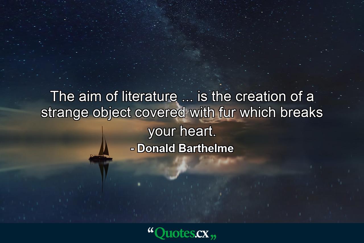 The aim of literature ... is the creation of a strange object covered with fur which breaks your heart. - Quote by Donald Barthelme