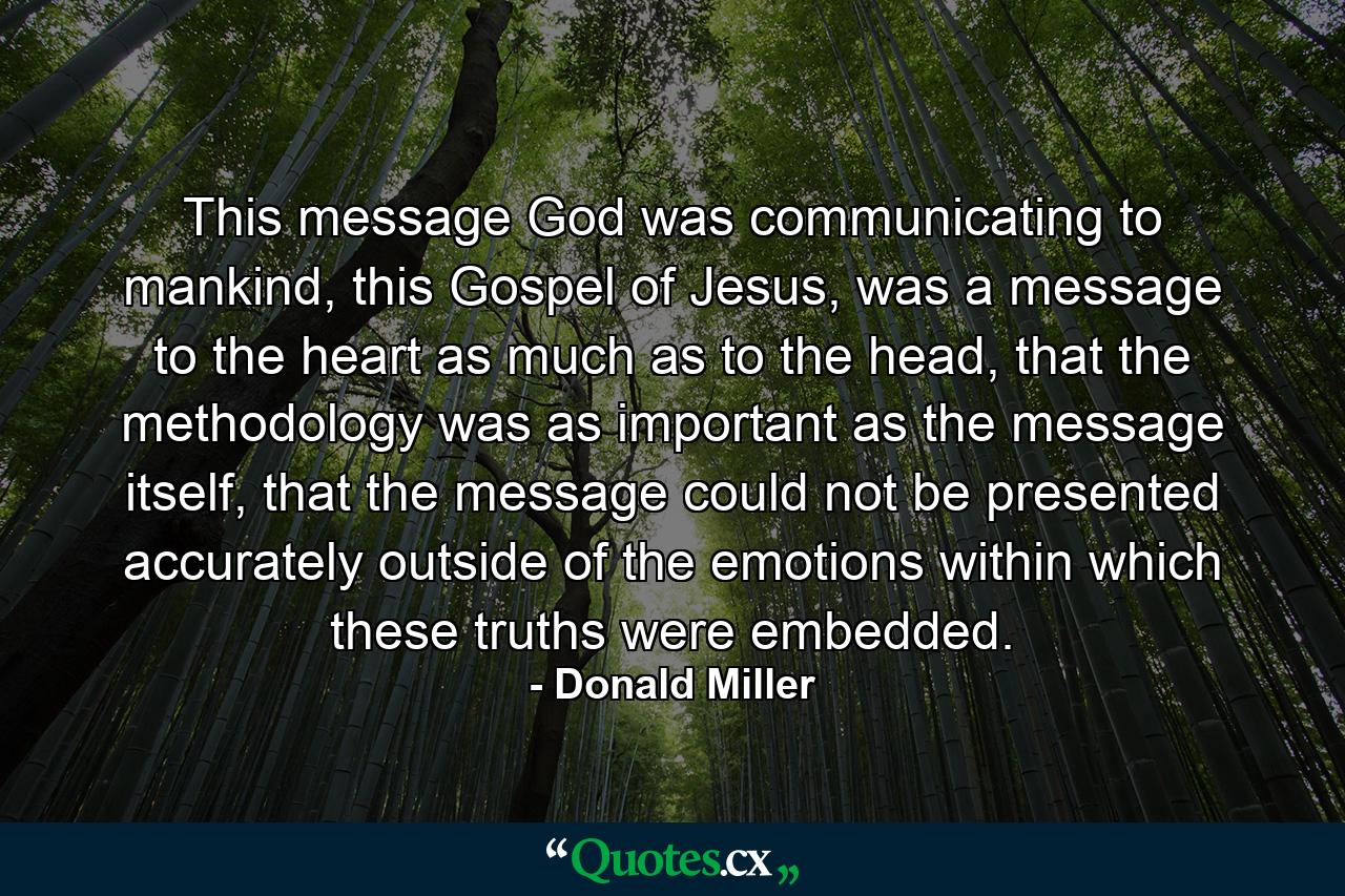 This message God was communicating to mankind, this Gospel of Jesus, was a message to the heart as much as to the head, that the methodology was as important as the message itself, that the message could not be presented accurately outside of the emotions within which these truths were embedded. - Quote by Donald Miller