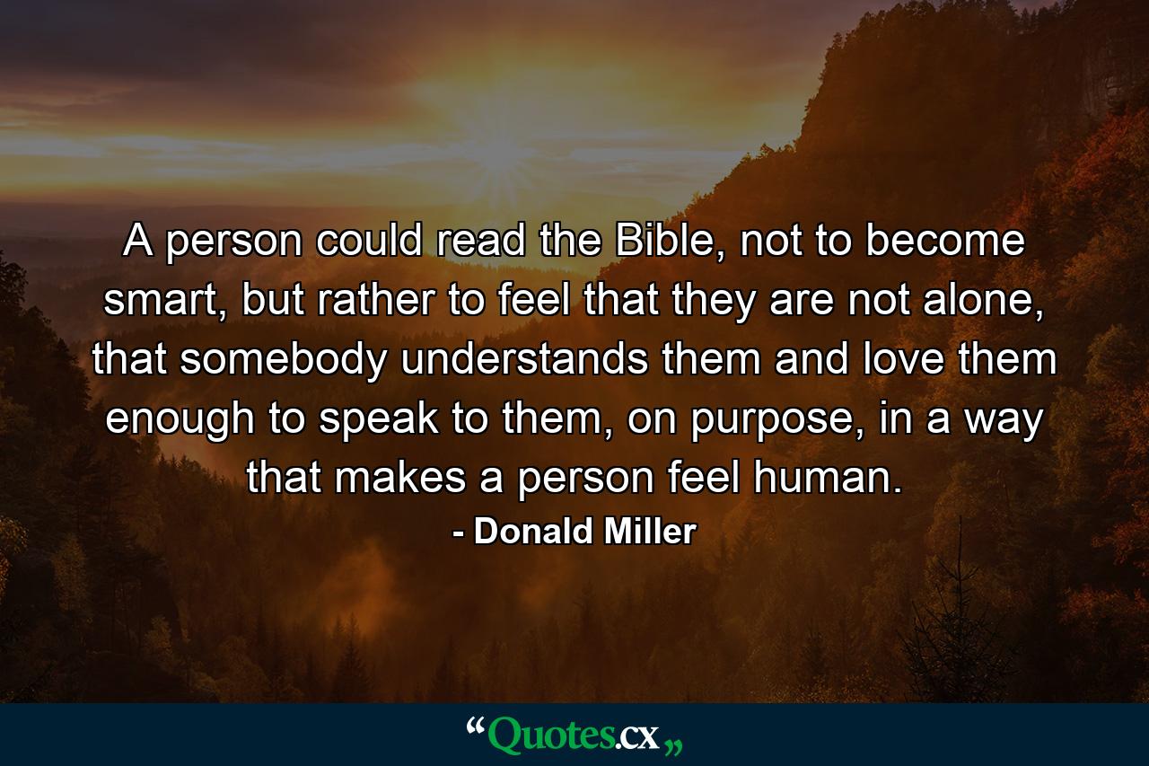 A person could read the Bible, not to become smart, but rather to feel that they are not alone, that somebody understands them and love them enough to speak to them, on purpose, in a way that makes a person feel human. - Quote by Donald Miller