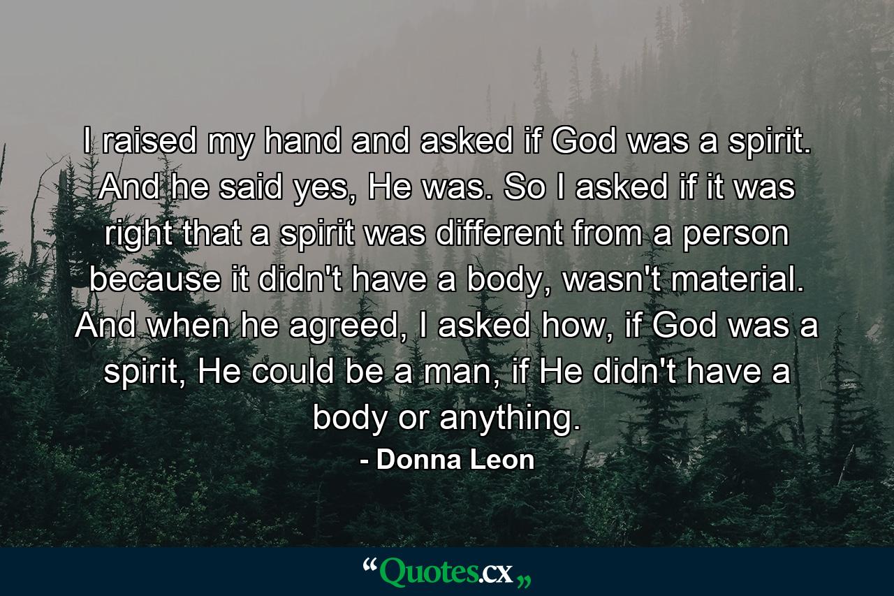 I raised my hand and asked if God was a spirit. And he said yes, He was. So I asked if it was right that a spirit was different from a person because it didn't have a body, wasn't material. And when he agreed, I asked how, if God was a spirit, He could be a man, if He didn't have a body or anything. - Quote by Donna Leon