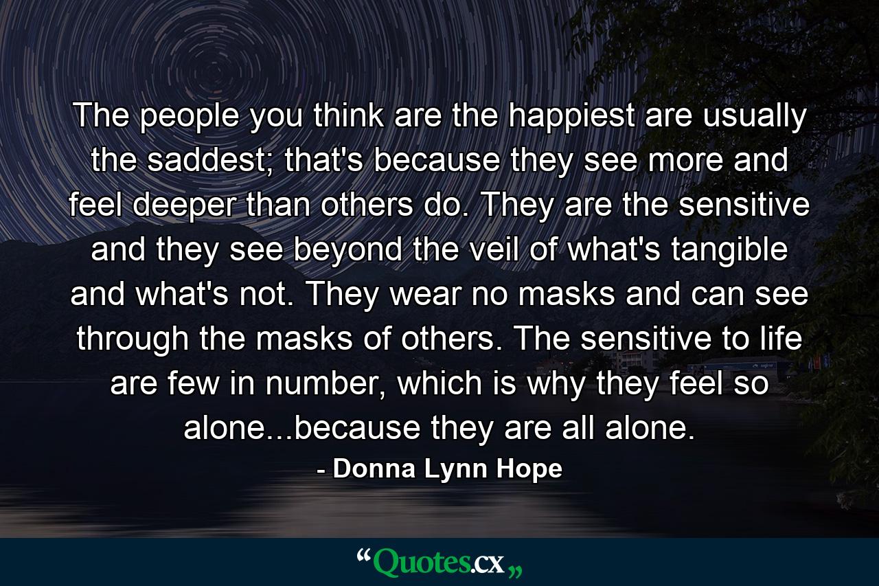 The people you think are the happiest are usually the saddest; that's because they see more and feel deeper than others do. They are the sensitive and they see beyond the veil of what's tangible and what's not. They wear no masks and can see through the masks of others. The sensitive to life are few in number, which is why they feel so alone...because they are all alone. - Quote by Donna Lynn Hope