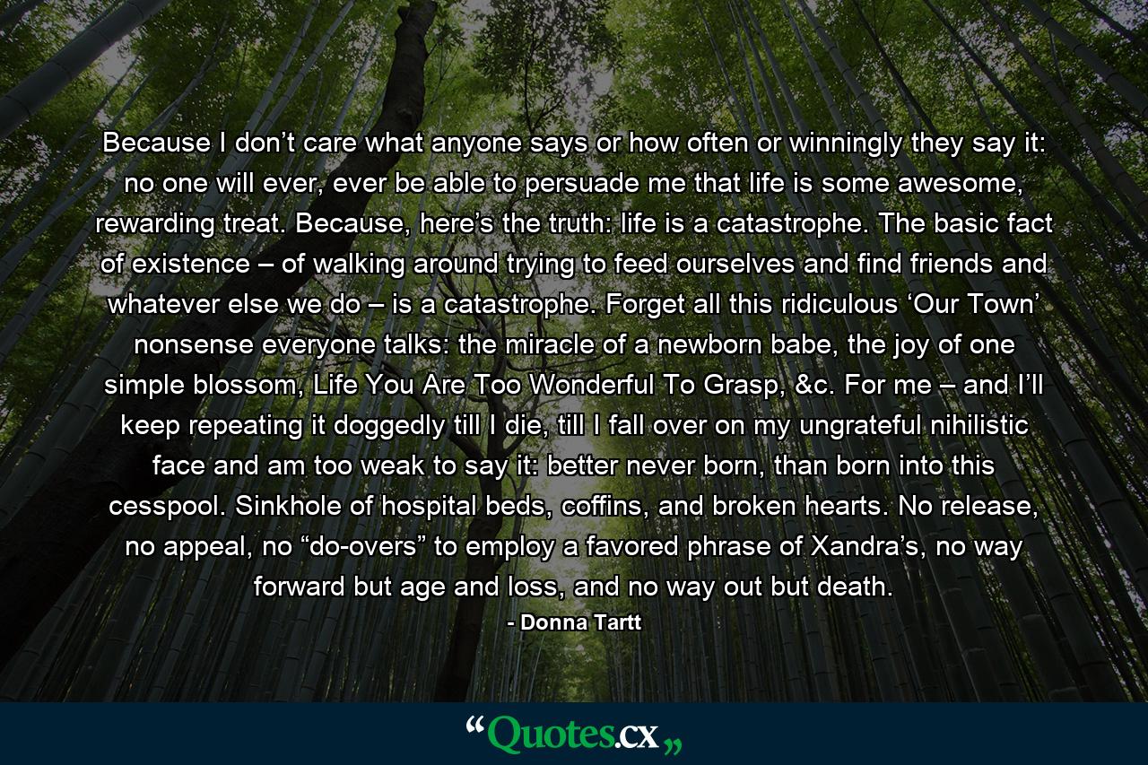 Because I don’t care what anyone says or how often or winningly they say it: no one will ever, ever be able to persuade me that life is some awesome, rewarding treat. Because, here’s the truth: life is a catastrophe. The basic fact of existence – of walking around trying to feed ourselves and find friends and whatever else we do – is a catastrophe. Forget all this ridiculous ‘Our Town’ nonsense everyone talks: the miracle of a newborn babe, the joy of one simple blossom, Life You Are Too Wonderful To Grasp, &c. For me – and I’ll keep repeating it doggedly till I die, till I fall over on my ungrateful nihilistic face and am too weak to say it: better never born, than born into this cesspool. Sinkhole of hospital beds, coffins, and broken hearts. No release, no appeal, no “do-overs” to employ a favored phrase of Xandra’s, no way forward but age and loss, and no way out but death. - Quote by Donna Tartt