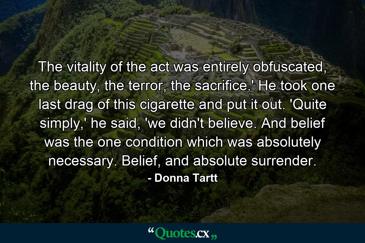 The vitality of the act was entirely obfuscated, the beauty, the terror, the sacrifice.' He took one last drag of this cigarette and put it out. 'Quite simply,' he said, 'we didn't believe. And belief was the one condition which was absolutely necessary. Belief, and absolute surrender. - Quote by Donna Tartt