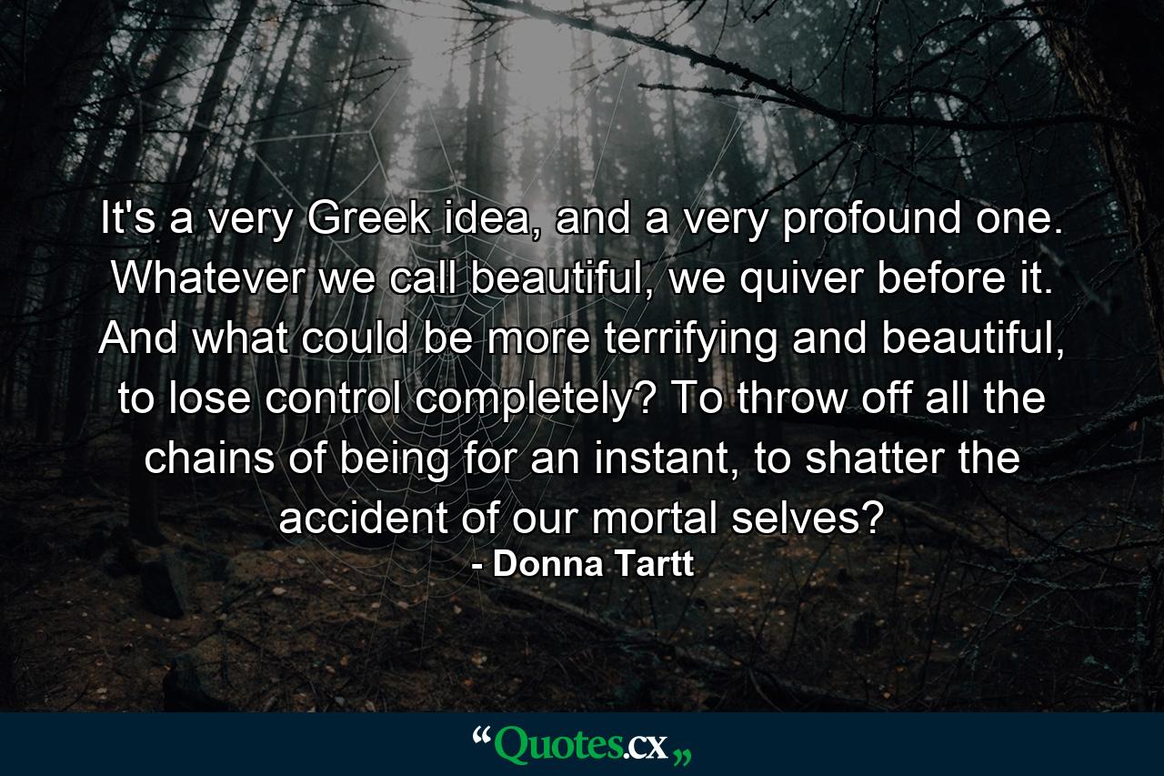 It's a very Greek idea, and a very profound one. Whatever we call beautiful, we quiver before it. And what could be more terrifying and beautiful, to lose control completely? To throw off all the chains of being for an instant, to shatter the accident of our mortal selves? - Quote by Donna Tartt