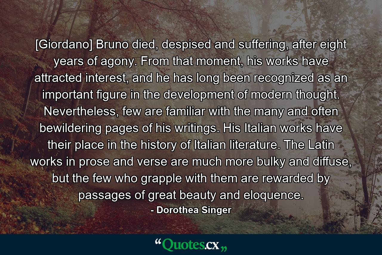 [Giordano] Bruno died, despised and suffering, after eight years of agony. From that moment, his works have attracted interest, and he has long been recognized as an important figure in the development of modern thought. Nevertheless, few are familiar with the many and often bewildering pages of his writings. His Italian works have their place in the history of Italian literature. The Latin works in prose and verse are much more bulky and diffuse, but the few who grapple with them are rewarded by passages of great beauty and eloquence. - Quote by Dorothea Singer