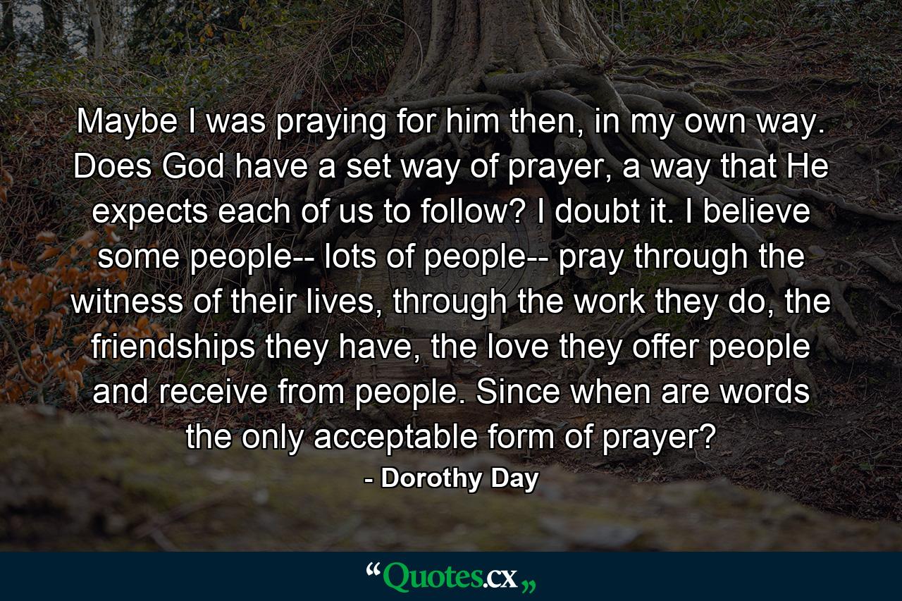 Maybe I was praying for him then, in my own way. Does God have a set way of prayer, a way that He expects each of us to follow? I doubt it. I believe some people-- lots of people-- pray through the witness of their lives, through the work they do, the friendships they have, the love they offer people and receive from people. Since when are words the only acceptable form of prayer? - Quote by Dorothy Day