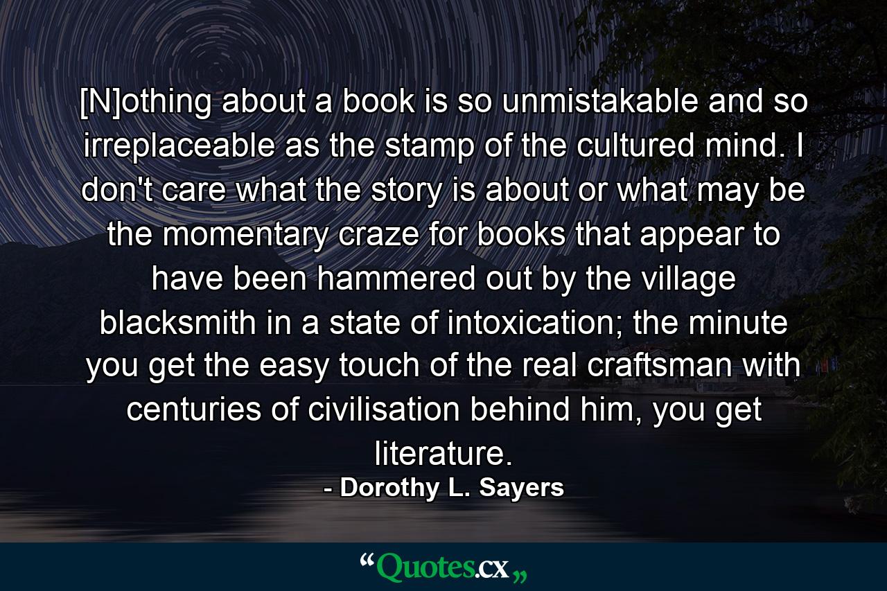 [N]othing about a book is so unmistakable and so irreplaceable as the stamp of the cultured mind. I don't care what the story is about or what may be the momentary craze for books that appear to have been hammered out by the village blacksmith in a state of intoxication; the minute you get the easy touch of the real craftsman with centuries of civilisation behind him, you get literature. - Quote by Dorothy L. Sayers