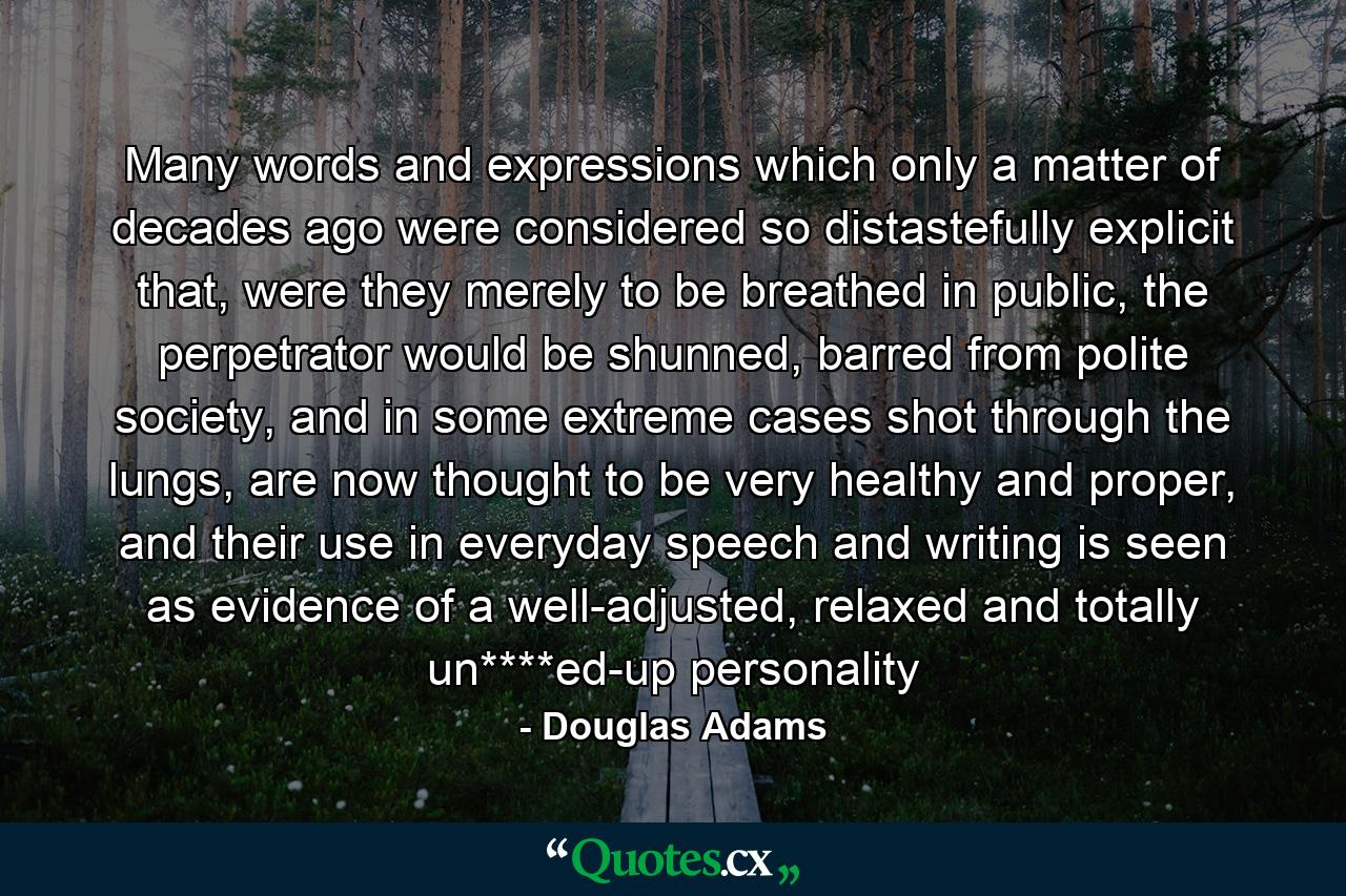 Many words and expressions which only a matter of decades ago were considered so distastefully explicit that, were they merely to be breathed in public, the perpetrator would be shunned, barred from polite society, and in some extreme cases shot through the lungs, are now thought to be very healthy and proper, and their use in everyday speech and writing is seen as evidence of a well-adjusted, relaxed and totally un****ed-up personality - Quote by Douglas Adams