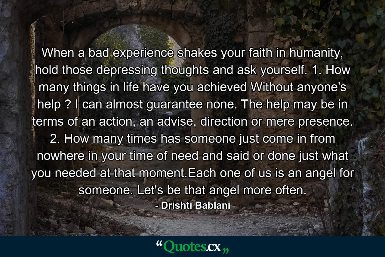 When a bad experience shakes your faith  in humanity, hold those depressing thoughts and ask yourself. 1. How many things in life have you achieved  Without anyone’s help ? I can almost guarantee none. The help may be in terms of an action, an advise, direction or mere presence. 2. How many times has someone just come in  from nowhere in your time of need and said  or done just what you needed at that moment.Each one of us is an angel for someone. Let's be that angel more often. - Quote by Drishti Bablani