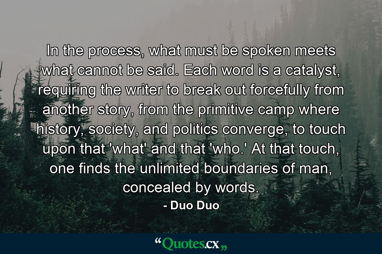 In the process, what must be spoken meets what cannot be said. Each word is a catalyst, requiring the writer to break out forcefully from another story, from the primitive camp where history, society, and politics converge, to touch upon that 'what' and that 'who.' At that touch, one finds the unlimited boundaries of man, concealed by words. - Quote by Duo Duo