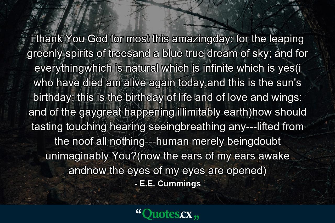 i thank You God for most this amazingday: for the leaping greenly spirits of treesand a blue true dream of sky; and for everythingwhich is natural which is infinite which is yes(i who have died am alive again today,and this is the sun's birthday; this is the birthday of life and of love and wings: and of the gaygreat happening illimitably earth)how should tasting touching hearing seeingbreathing any---lifted from the noof all nothing---human merely beingdoubt unimaginably You?(now the ears of my ears awake andnow the eyes of my eyes are opened) - Quote by E.E. Cummings