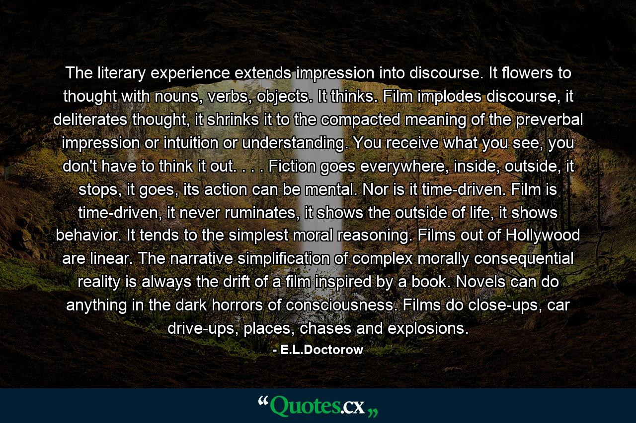 The literary experience extends impression into discourse. It flowers to thought with nouns, verbs, objects. It thinks. Film implodes discourse, it deliterates thought, it shrinks it to the compacted meaning of the preverbal impression or intuition or understanding. You receive what you see, you don't have to think it out. . . . Fiction goes everywhere, inside, outside, it stops, it goes, its action can be mental. Nor is it time-driven. Film is time-driven, it never ruminates, it shows the outside of life, it shows behavior. It tends to the simplest moral reasoning. Films out of Hollywood are linear. The narrative simplification of complex morally consequential reality is always the drift of a film inspired by a book. Novels can do anything in the dark horrors of consciousness. Films do close-ups, car drive-ups, places, chases and explosions. - Quote by E.L.Doctorow