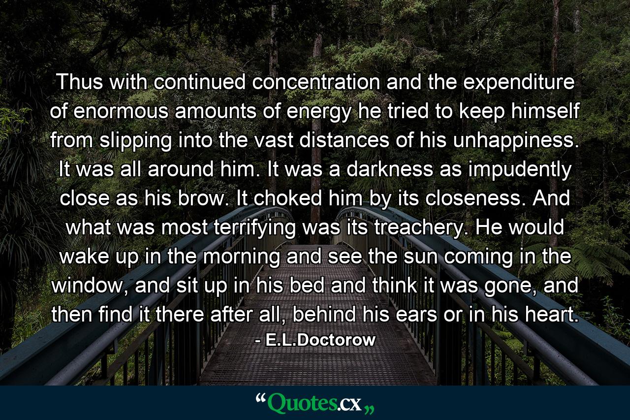 Thus with continued concentration and the expenditure of enormous amounts of energy he tried to keep himself from slipping into the vast distances of his unhappiness. It was all around him. It was a darkness as impudently close as his brow. It choked him by its closeness. And what was most terrifying was its treachery. He would wake up in the morning and see the sun coming in the window, and sit up in his bed and think it was gone, and then find it there after all, behind his ears or in his heart. - Quote by E.L.Doctorow