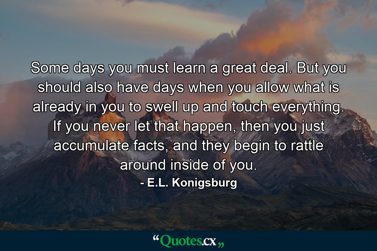 Some days you must learn a great deal. But you should also have days when you allow what is already in you to swell up and touch everything. If you never let that happen, then you just accumulate facts, and they begin to rattle around inside of you. - Quote by E.L. Konigsburg