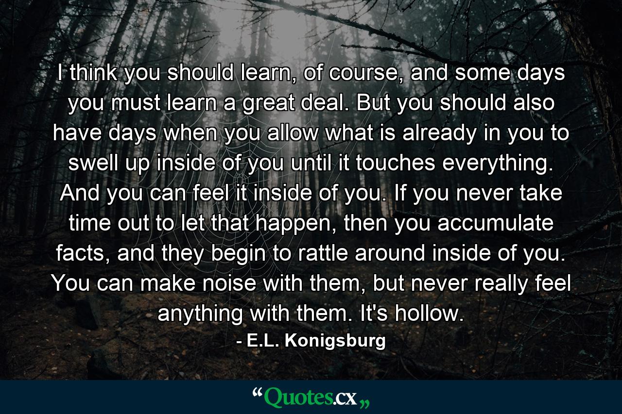 I think you should learn, of course, and some days you must learn a great deal. But you should also have days when you allow what is already in you to swell up inside of you until it touches everything. And you can feel it inside of you. If you never take time out to let that happen, then you accumulate facts, and they begin to rattle around inside of you. You can make noise with them, but never really feel anything with them. It's hollow. - Quote by E.L. Konigsburg