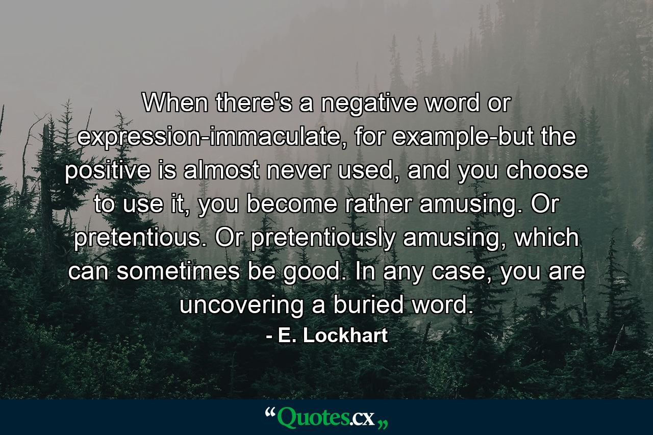 When there's a negative word or expression-immaculate, for example-but the positive is almost never used, and you choose to use it, you become rather amusing. Or pretentious. Or pretentiously amusing, which can sometimes be good. In any case, you are uncovering a buried word. - Quote by E. Lockhart