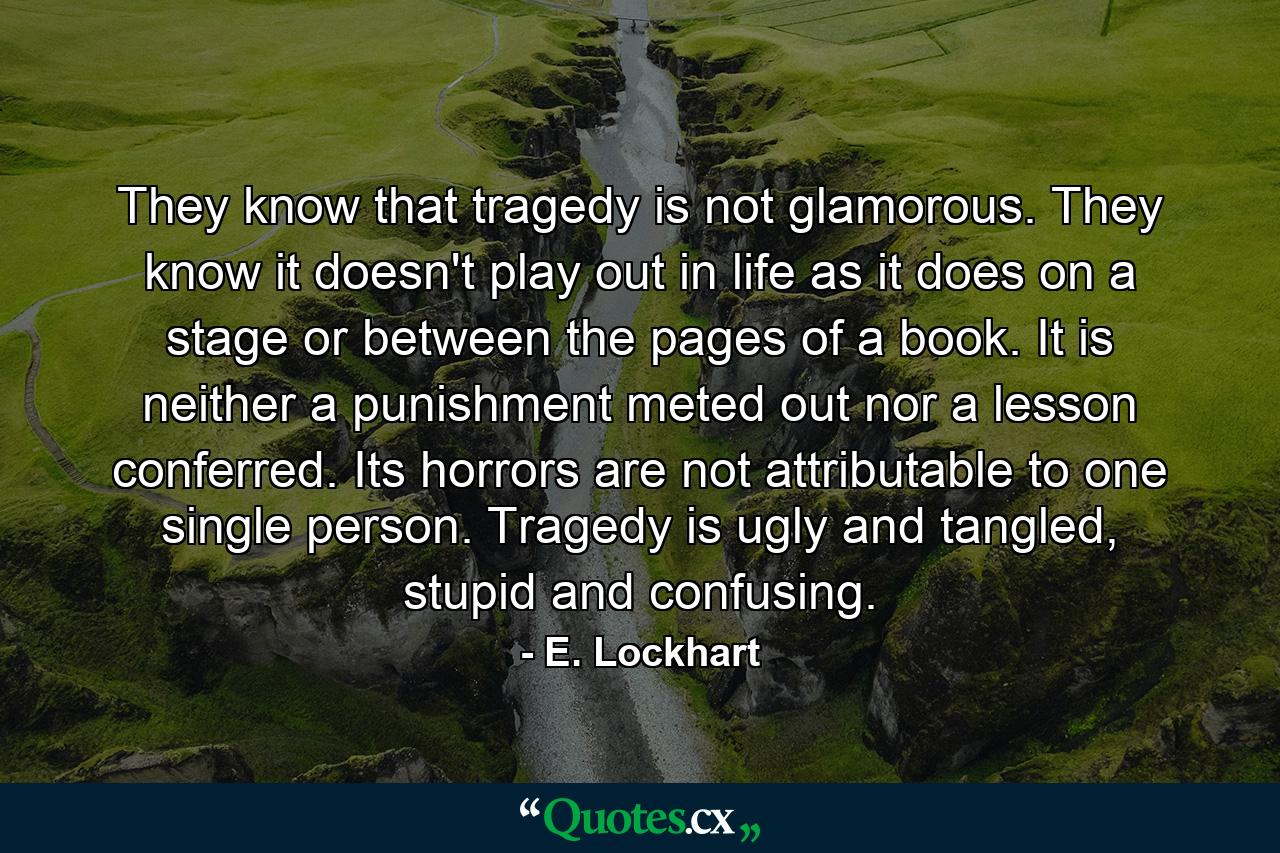 They know that tragedy is not glamorous. They know it doesn't play out in life as it does on a stage or between the pages of a book. It is neither a punishment meted out nor a lesson conferred. Its horrors are not attributable to one single person. Tragedy is ugly and tangled, stupid and confusing. - Quote by E. Lockhart