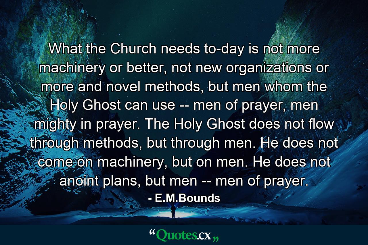 What the Church needs to-day is not more machinery or better, not new organizations or more and novel methods, but men whom the Holy Ghost can use -- men of prayer, men mighty in prayer. The Holy Ghost does not flow through methods, but through men. He does not come on machinery, but on men. He does not anoint plans, but men -- men of prayer. - Quote by E.M.Bounds